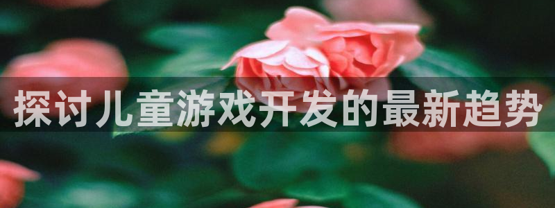 沐鸣娱乐ⅱ：探讨儿童游戏开发的最新趋势